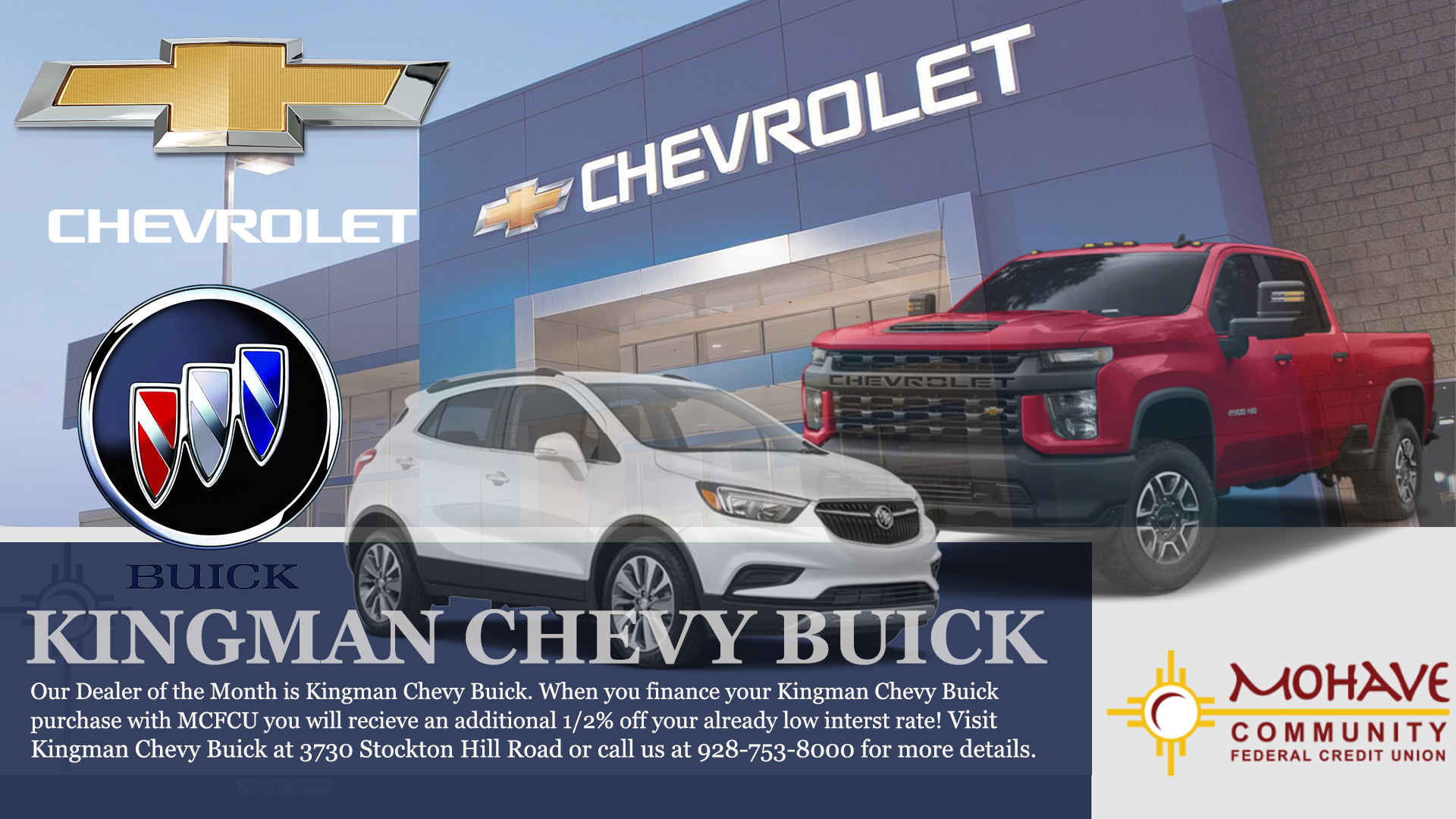 Kingman Chevy Buick is our dealer of the month! When you finance your Kingman Chevy Buick purchase with Mohave Community FCU, you will receive an additional 1/2% off your already low interest rate*. Call us today for more info at 928-753-8000. *Advertised Annual Percentage Rate (APR) may change without notice. Approval and rate are based upon credit history, type of product, debt to income, loan term and loan to value (LTV). All loans are subject to credit approval. Some restrictions may apply. Member NCUA.