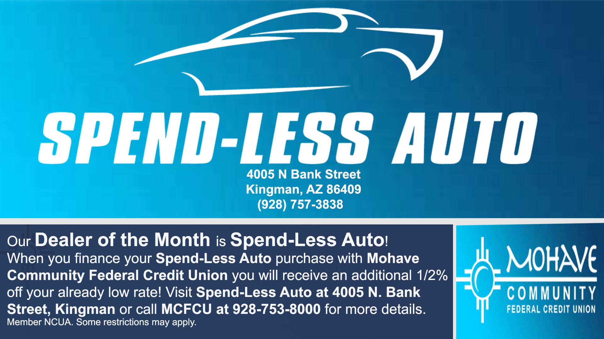 Spendless Auto is our Auto Dealer of the Month of September! When you finance your Spendless Auto purchase with MCFCU, you will receive an additional 1% off your already low APR(Annual Percentage Rate). All loans and interest rates are subject to credit approval. Some restrictions do apply. Contact us today at 928-753-8000 for more details.