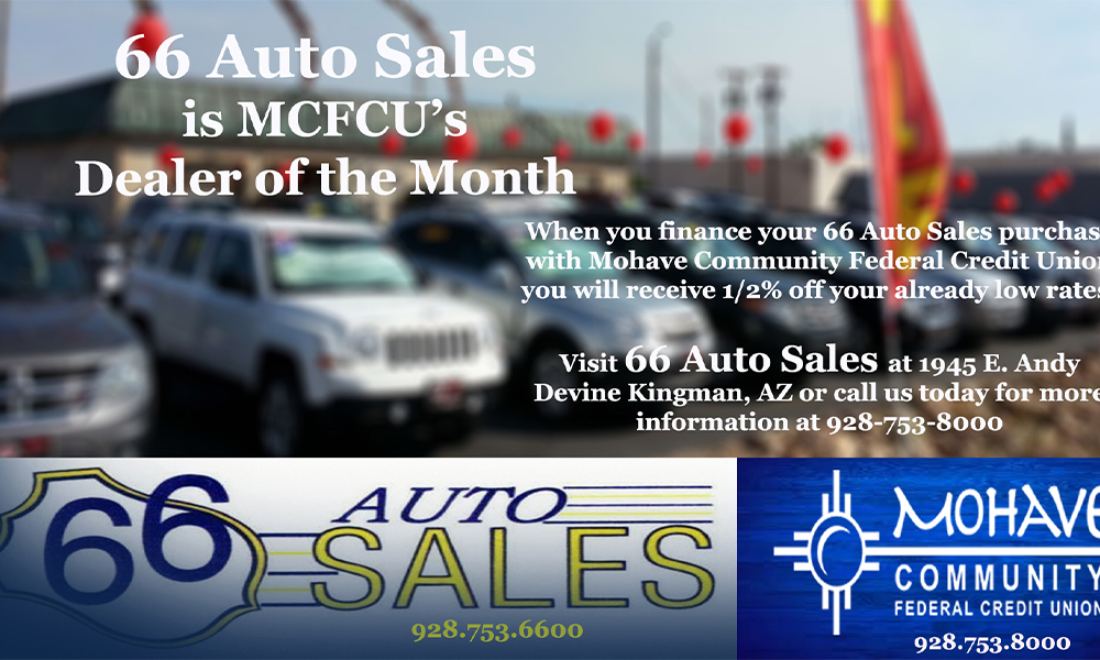 66 Auto Sales is our Auto Dealer of the Month! Now through the end of June, when you finance your 66 Auto Sales purchase with Mohave Community Federal Credit Union, you will receive an additional 1/2% off your already low approved interest rate! Call us for all of the details at 928-753-8000! Advertised Annual Percentage Rate (APR) may change without notice. Approval and rates are based upon credit history, type of product, debt to income, loan term and loan to value (LTV). All loans are subject to credit approval. Some restrictions may apply. Member NCUA.