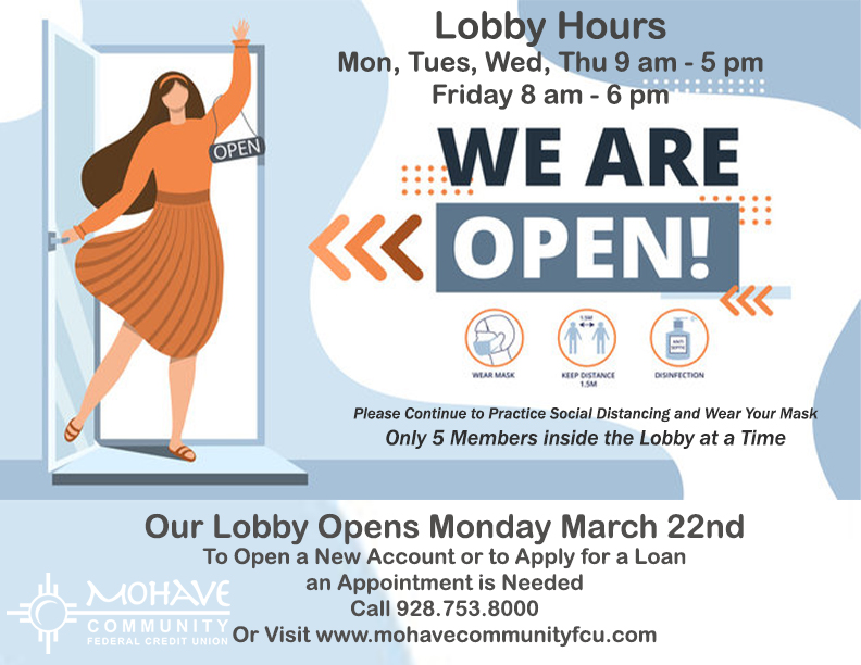 Our lobby is now open! Normal business hours Monday through Thursday 9 am to 5 pm and Fridays from 8 am to 6 pm. If you would like to open a new account or apply for a loan an appointment is needed. Please call Denise at 928-753-8000 ext, 203 to open a new account. Please call our loan department at 928-753-8000 ext 216 to apply for a loan. You may also visit www.mohavecommunityfcu.com to fill out the new membership application or a loan application. Thank you and we look forward to seeing you again!