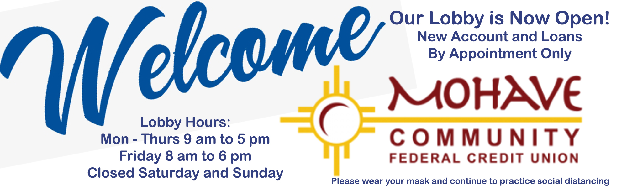 Our lobby is now open! Normal business hours Monday through Thursday 9 am to 5 pm and Fridays from 8 am to 6 pm. If you would like to open a new account or apply for a loan an appointment is needed. Please call Denise at 928-753-8000 ext, 203 to open a new account. Please call our loan department at 928-753-8000 ext 216 to apply for a loan.